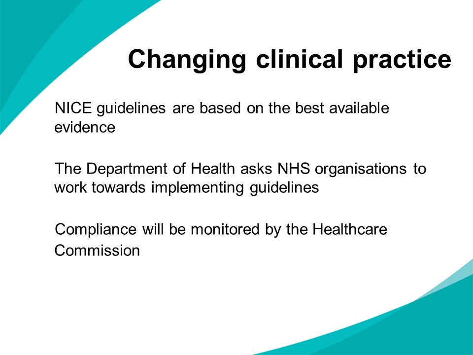Changing clinical practice NICE guidelines are based on the best available evidence The Department of Health asks NHS organisations to work towards implementing guidelines Compliance will be monitored by the Healthcare Commission