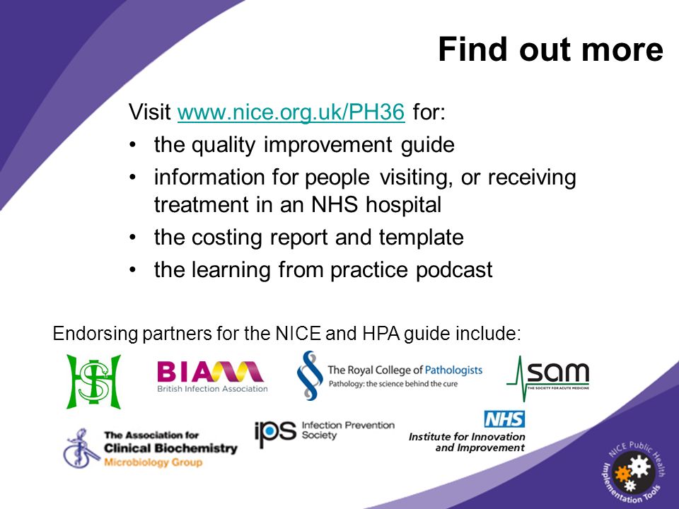 Find out more Visit   for:  the quality improvement guide information for people visiting, or receiving treatment in an NHS hospital the costing report and template the learning from practice podcast Endorsing partners for the NICE and HPA guide include: