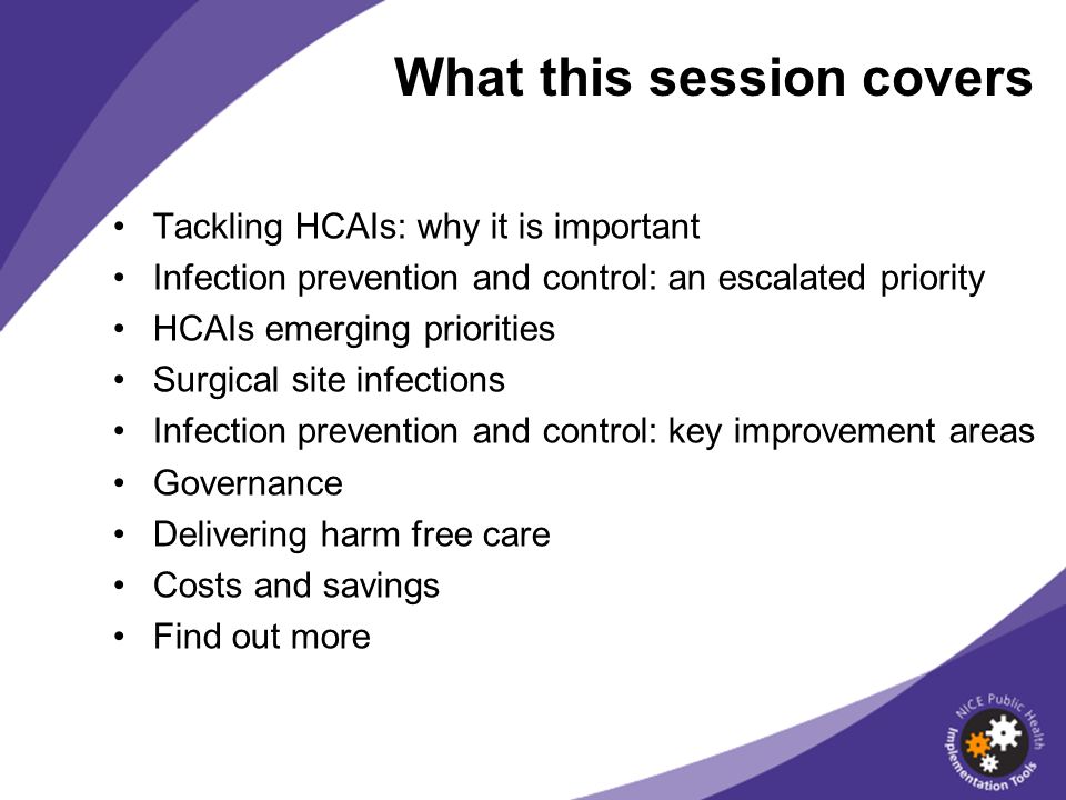 Tackling HCAIs: why it is important Infection prevention and control: an escalated priority HCAIs emerging priorities Surgical site infections Infection prevention and control: key improvement areas Governance Delivering harm free care Costs and savings Find out more What this session covers