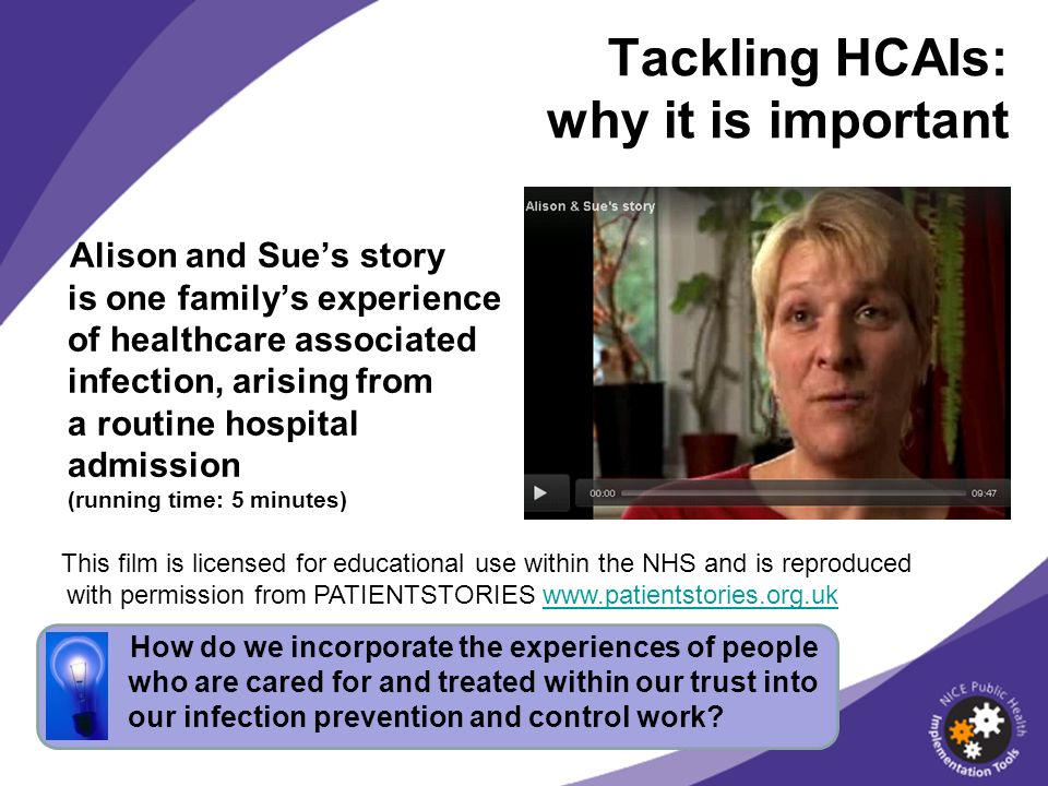 Alison and Sues story is one familys experience of healthcare associated infection, arising from a routine hospital admission (running time: 5 minutes) Tackling HCAIs: why it is important Learning bite: what How do we incorporate the experiences of people who are cared for and treated within our trust into our infection prevention and control work.