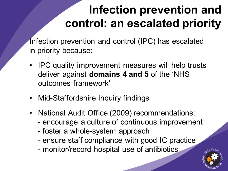 Infection prevention and control (IPC) has escalated in priority because: IPC quality improvement measures will help trusts deliver against domains 4 and 5 of the NHS outcomes framework Mid-Staffordshire Inquiry findings National Audit Office (2009) recommendations: - encourage a culture of continuous improvement - foster a whole-system approach - ensure staff compliance with good IC practice - monitor/record hospital use of antibiotics Infection prevention and control: an escalated priority