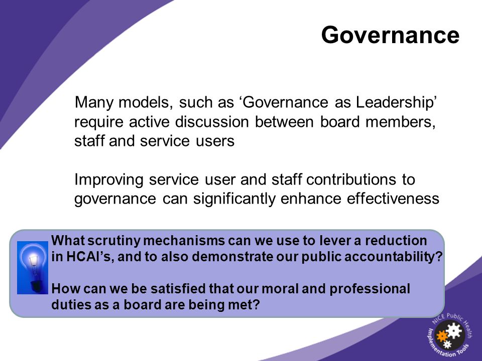 Governance Many models, such as Governance as Leadership require active discussion between board members, staff and service users Improving service user and staff contributions to governance can significantly enhance effectiveness What scrutiny mechanisms can we use to lever a reduction in HCAIs, and to also demonstrate our public accountability.