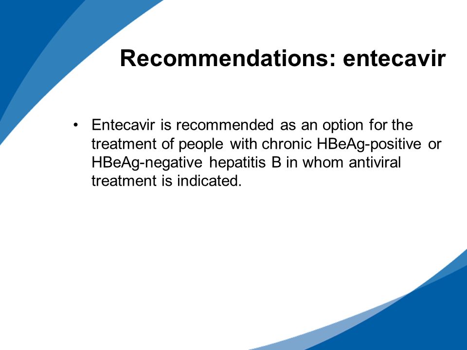 Recommendations: entecavir Entecavir is recommended as an option for the treatment of people with chronic HBeAg-positive or HBeAg-negative hepatitis B in whom antiviral treatment is indicated.