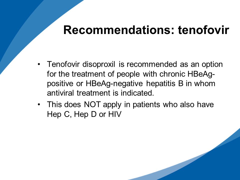 Recommendations: tenofovir Tenofovir disoproxil is recommended as an option for the treatment of people with chronic HBeAg- positive or HBeAg-negative hepatitis B in whom antiviral treatment is indicated.