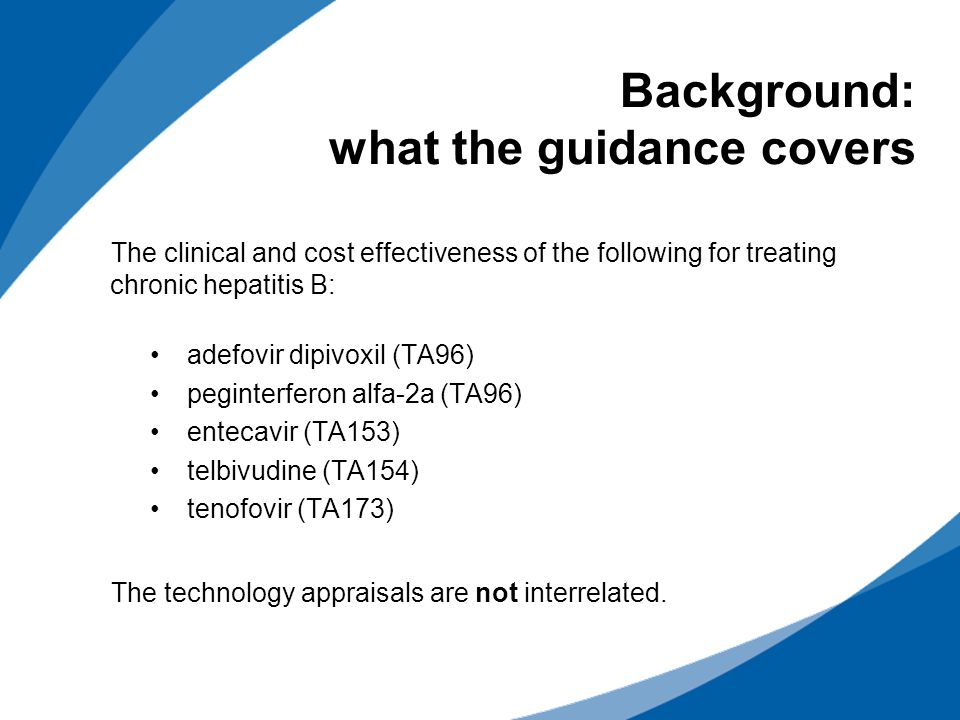 Background: what the guidance covers The clinical and cost effectiveness of the following for treating chronic hepatitis B: adefovir dipivoxil (TA96) peginterferon alfa-2a (TA96) entecavir (TA153) telbivudine (TA154) tenofovir (TA173) The technology appraisals are not interrelated.