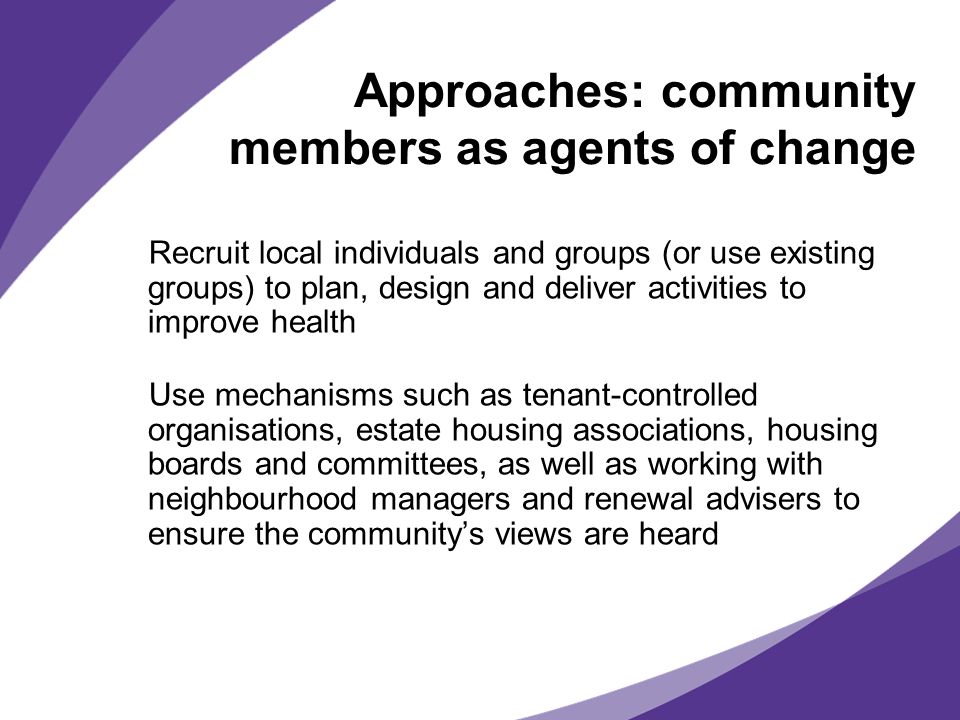 Approaches: community members as agents of change Recruit local individuals and groups (or use existing groups) to plan, design and deliver activities to improve health Use mechanisms such as tenant-controlled organisations, estate housing associations, housing boards and committees, as well as working with neighbourhood managers and renewal advisers to ensure the communitys views are heard