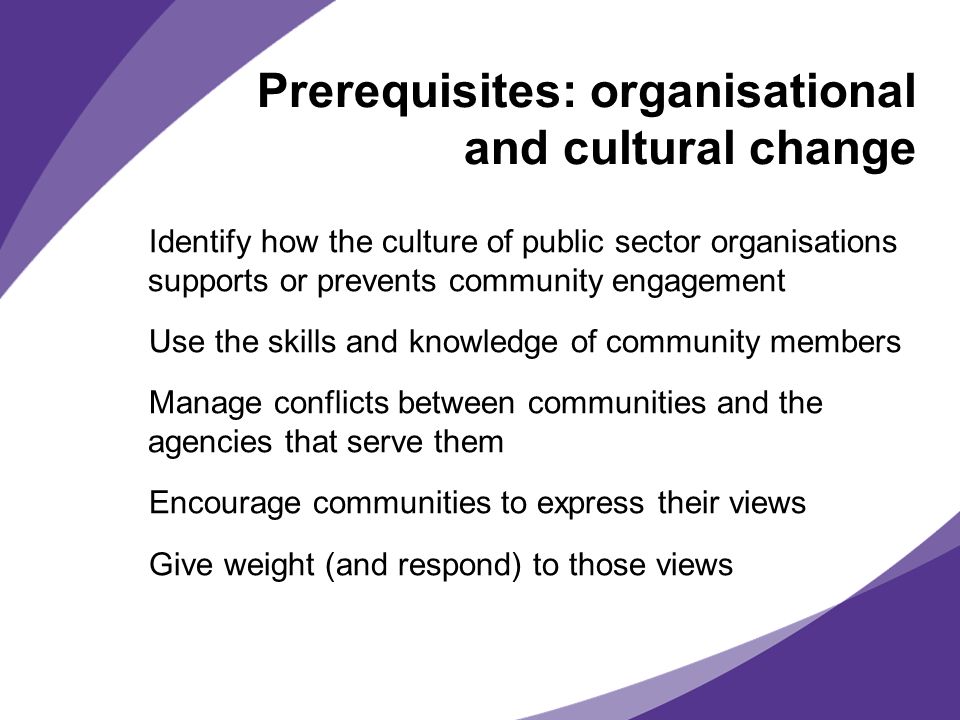 Prerequisites: organisational and cultural change Identify how the culture of public sector organisations supports or prevents community engagement Use the skills and knowledge of community members Manage conflicts between communities and the agencies that serve them Encourage communities to express their views Give weight (and respond) to those views