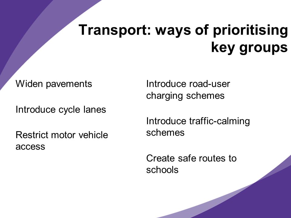 Transport: ways of prioritising key groups Widen pavements Introduce cycle lanes Restrict motor vehicle access Introduce road-user charging schemes Introduce traffic-calming schemes Create safe routes to schools