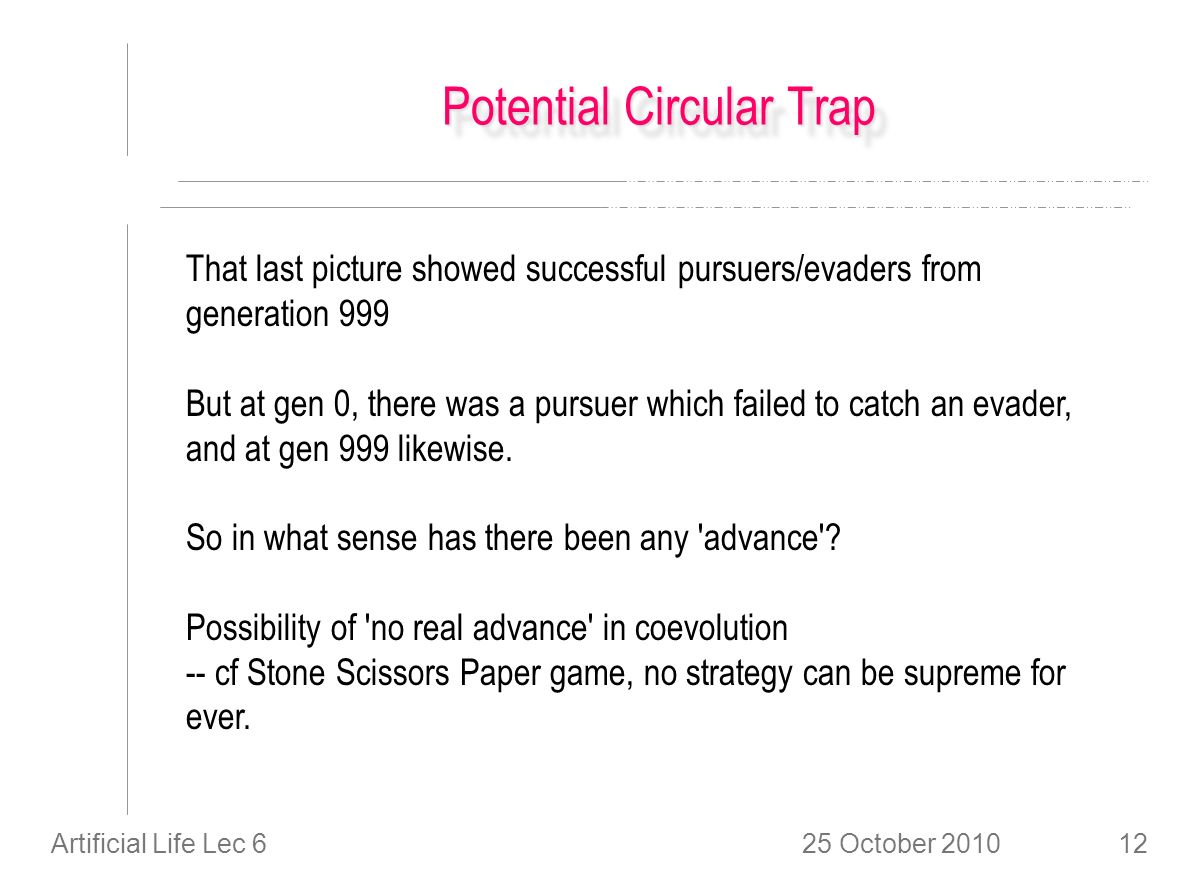 25 October 2010Artificial Life Lec 612 Potential Circular Trap That last picture showed successful pursuers/evaders from generation 999 But at gen 0, there was a pursuer which failed to catch an evader, and at gen 999 likewise.