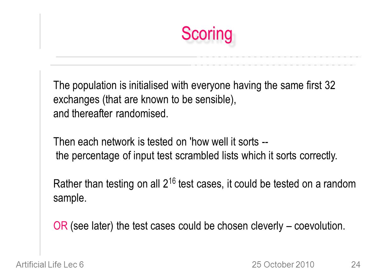 25 October 2010Artificial Life Lec 624 ScoringScoring The population is initialised with everyone having the same first 32 exchanges (that are known to be sensible), and thereafter randomised.
