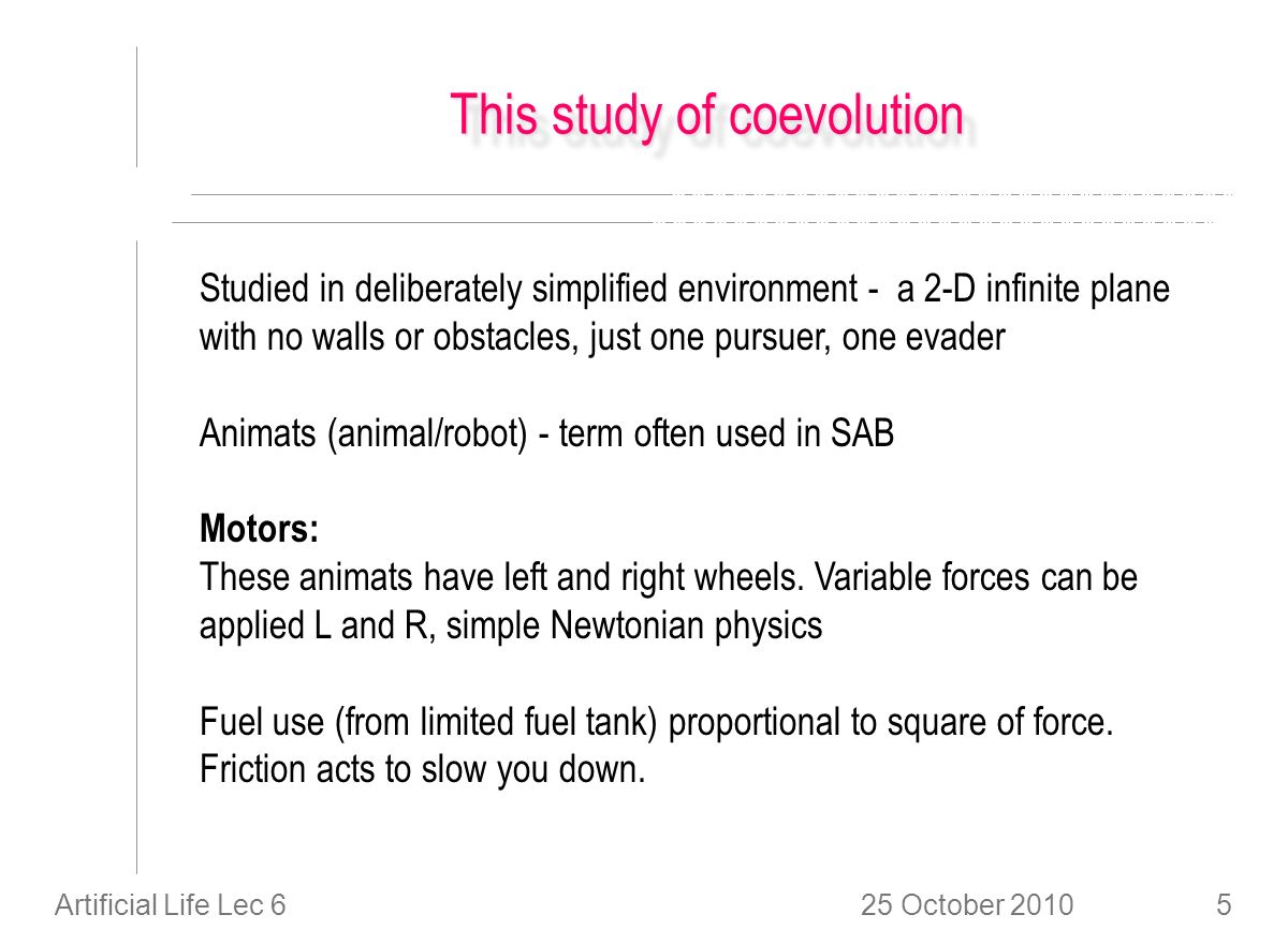 25 October 2010Artificial Life Lec 65 This study of coevolution Studied in deliberately simplified environment - a 2-D infinite plane with no walls or obstacles, just one pursuer, one evader Animats (animal/robot) - term often used in SAB Motors: These animats have left and right wheels.