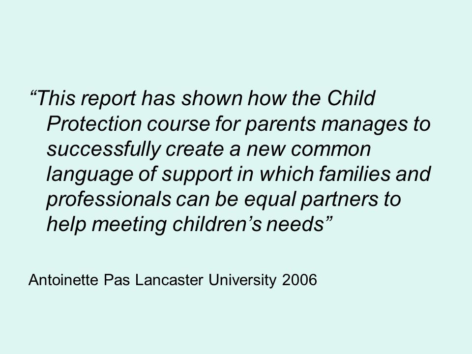 This report has shown how the Child Protection course for parents manages to successfully create a new common language of support in which families and professionals can be equal partners to help meeting childrens needs Antoinette Pas Lancaster University 2006