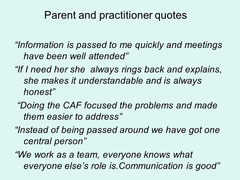 Parent and practitioner quotes Information is passed to me quickly and meetings have been well attended If I need her she always rings back and explains, she makes it understandable and is always honest Doing the CAF focused the problems and made them easier to address Instead of being passed around we have got one central person We work as a team, everyone knows what everyone elses role is.Communication is good