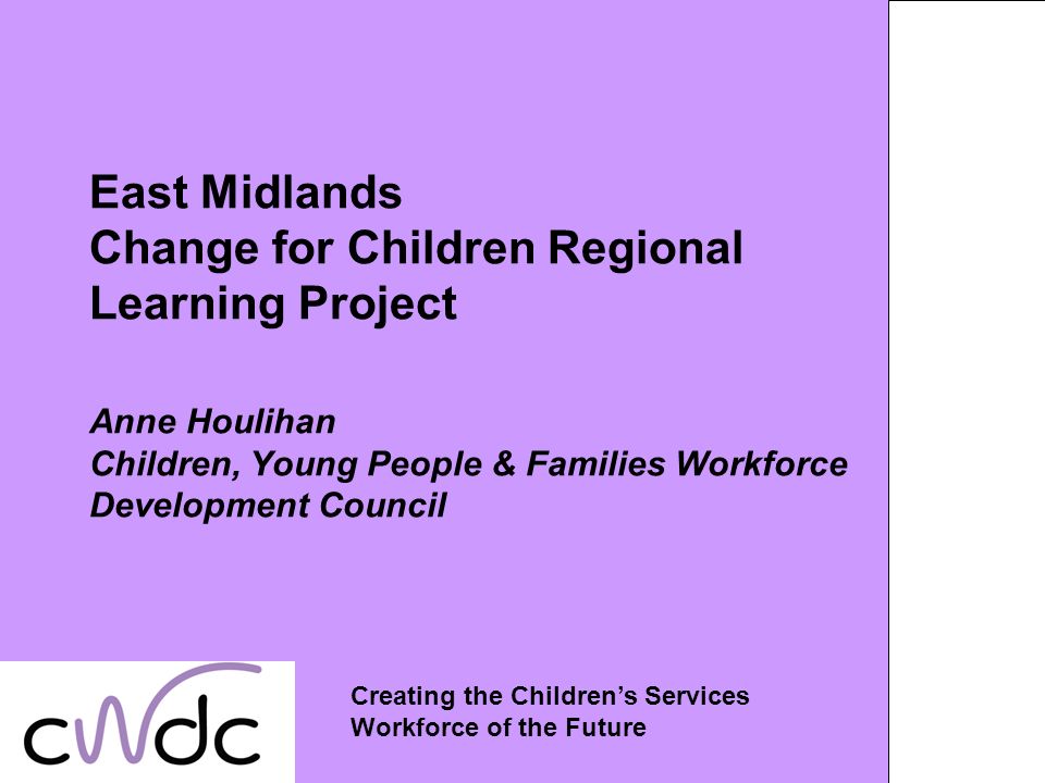 East Midlands Change for Children Regional Learning Project Anne Houlihan Children, Young People & Families Workforce Development Council Creating the Childrens Services Workforce of the Future