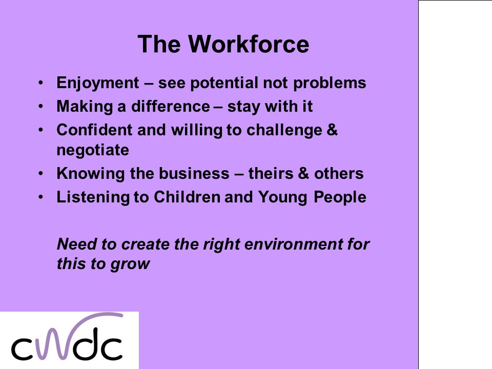 The Workforce Enjoyment – see potential not problems Making a difference – stay with it Confident and willing to challenge & negotiate Knowing the business – theirs & others Listening to Children and Young People Need to create the right environment for this to grow