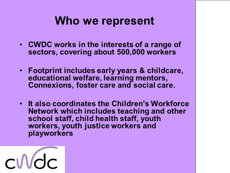 Who we represent CWDC works in the interests of a range of sectors, covering about 500,000 workers Footprint includes early years & childcare, educational welfare, learning mentors, Connexions, foster care and social care.