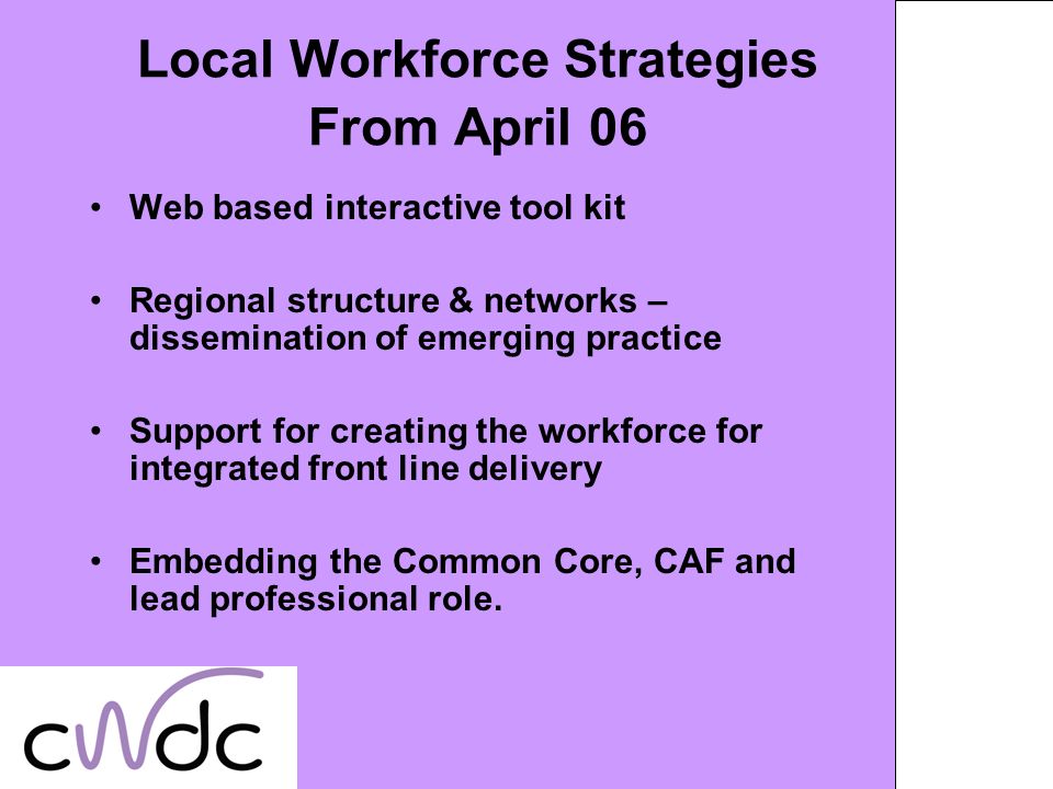 Local Workforce Strategies From April 06 Web based interactive tool kit Regional structure & networks – dissemination of emerging practice Support for creating the workforce for integrated front line delivery Embedding the Common Core, CAF and lead professional role.