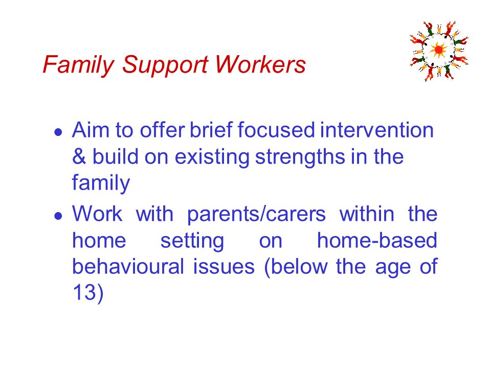 Family Support Workers l Aim to offer brief focused intervention & build on existing strengths in the family l Work with parents/carers within the home setting on home-based behavioural issues (below the age of 13)