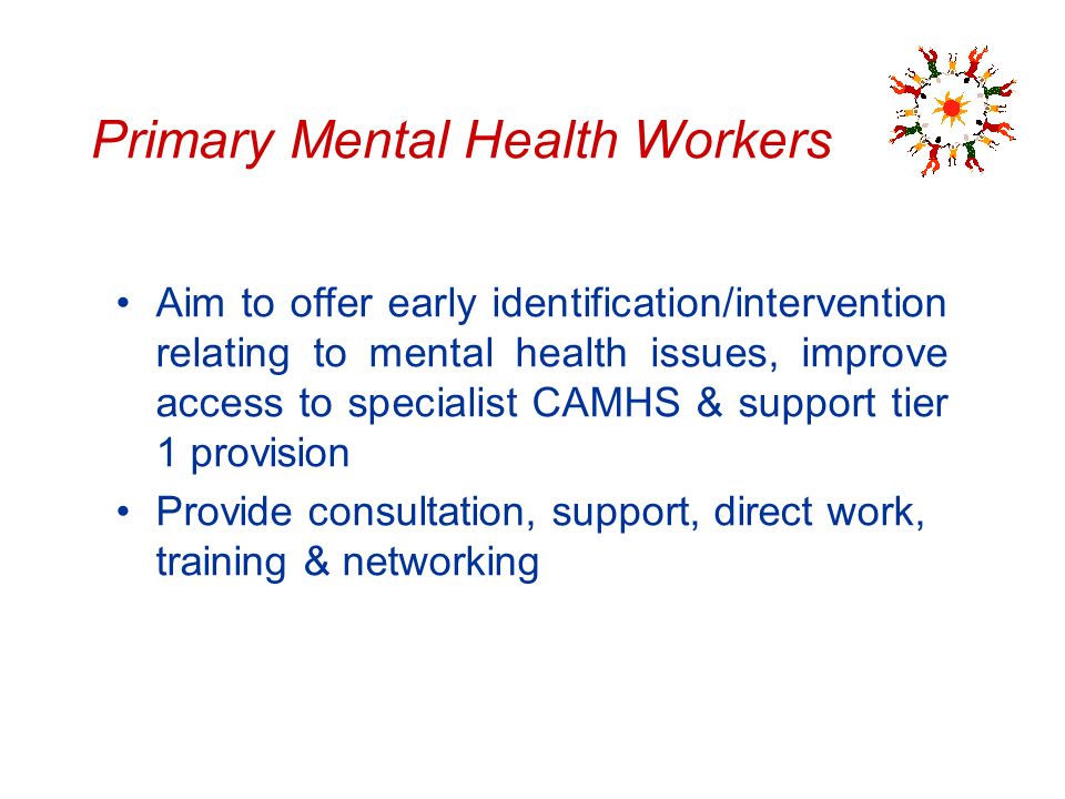 Primary Mental Health Workers Aim to offer early identification/intervention relating to mental health issues, improve access to specialist CAMHS & support tier 1 provision Provide consultation, support, direct work, training & networking