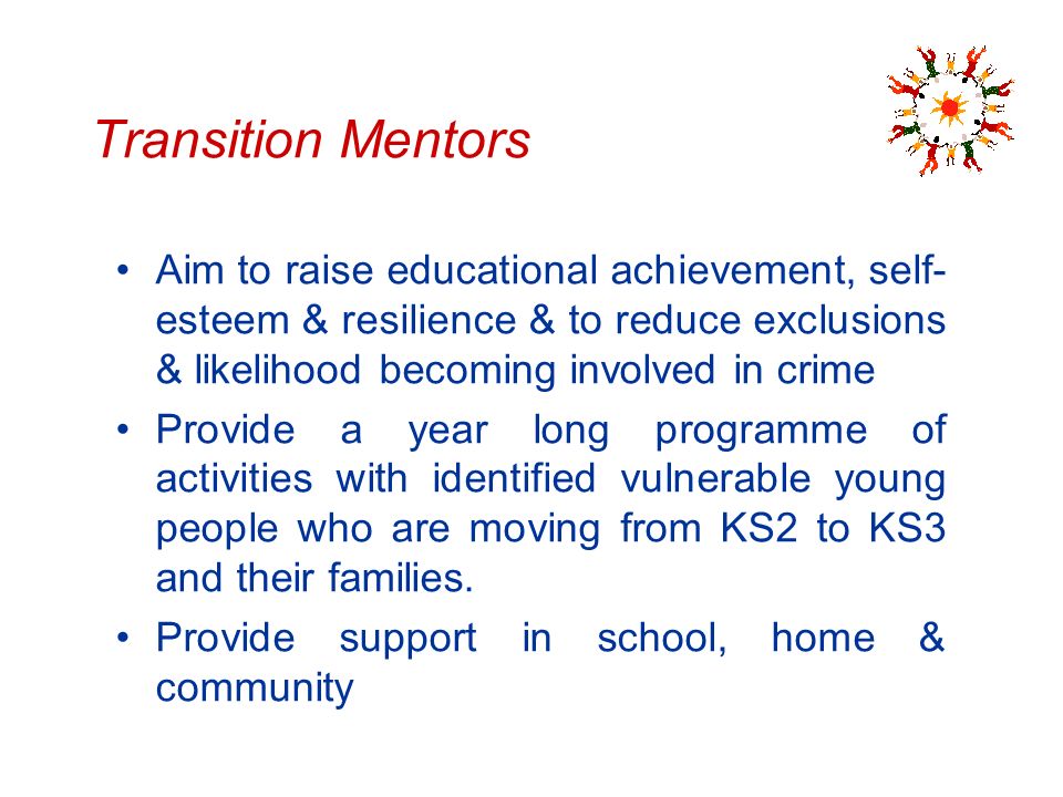 Transition Mentors Aim to raise educational achievement, self- esteem & resilience & to reduce exclusions & likelihood becoming involved in crime Provide a year long programme of activities with identified vulnerable young people who are moving from KS2 to KS3 and their families.