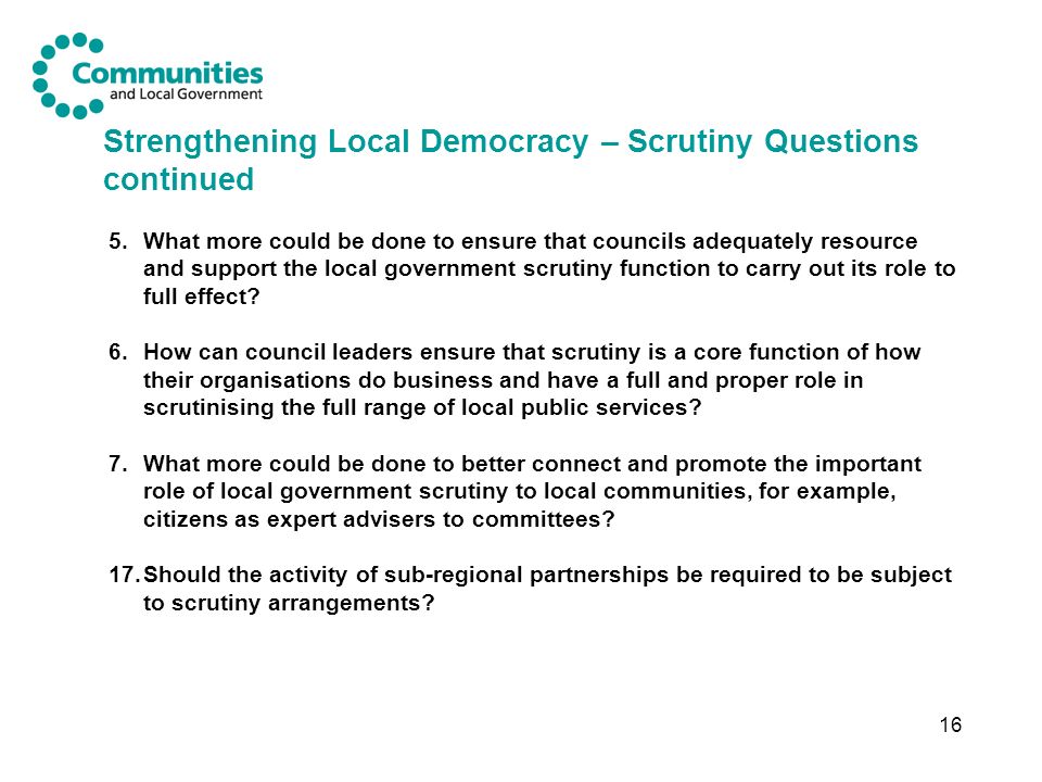 16 Strengthening Local Democracy – Scrutiny Questions continued 5.What more could be done to ensure that councils adequately resource and support the local government scrutiny function to carry out its role to full effect.