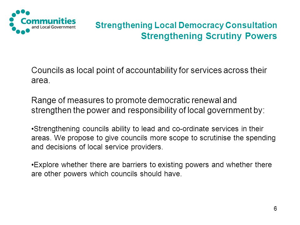 6 Strengthening Local Democracy Consultation Strengthening Scrutiny Powers Councils as local point of accountability for services across their area.