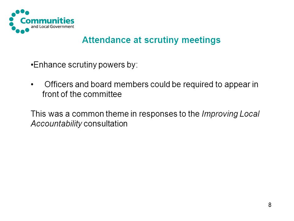 8 Attendance at scrutiny meetings Enhance scrutiny powers by: Officers and board members could be required to appear in front of the committee This was a common theme in responses to the Improving Local Accountability consultation