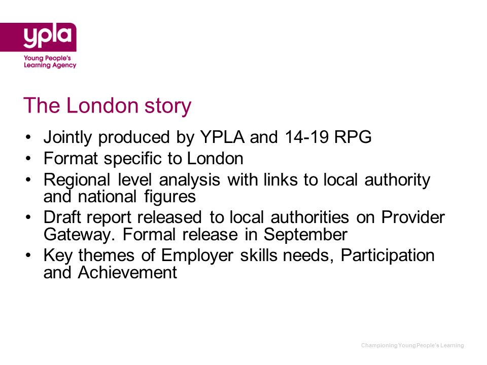 Championing Young Peoples Learning The London story Jointly produced by YPLA and RPG Format specific to London Regional level analysis with links to local authority and national figures Draft report released to local authorities on Provider Gateway.