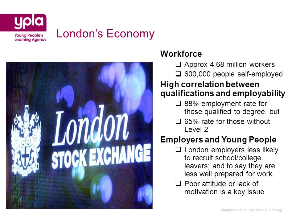 Championing Young Peoples Learning Londons Economy Workforce Approx 4.68 million workers 600,000 people self-employed High correlation between qualifications and employability 88% employment rate for those qualified to degree, but 65% rate for those without Level 2 Employers and Young People London employers less likely to recruit school/college leavers; and to say they are less well prepared for work.