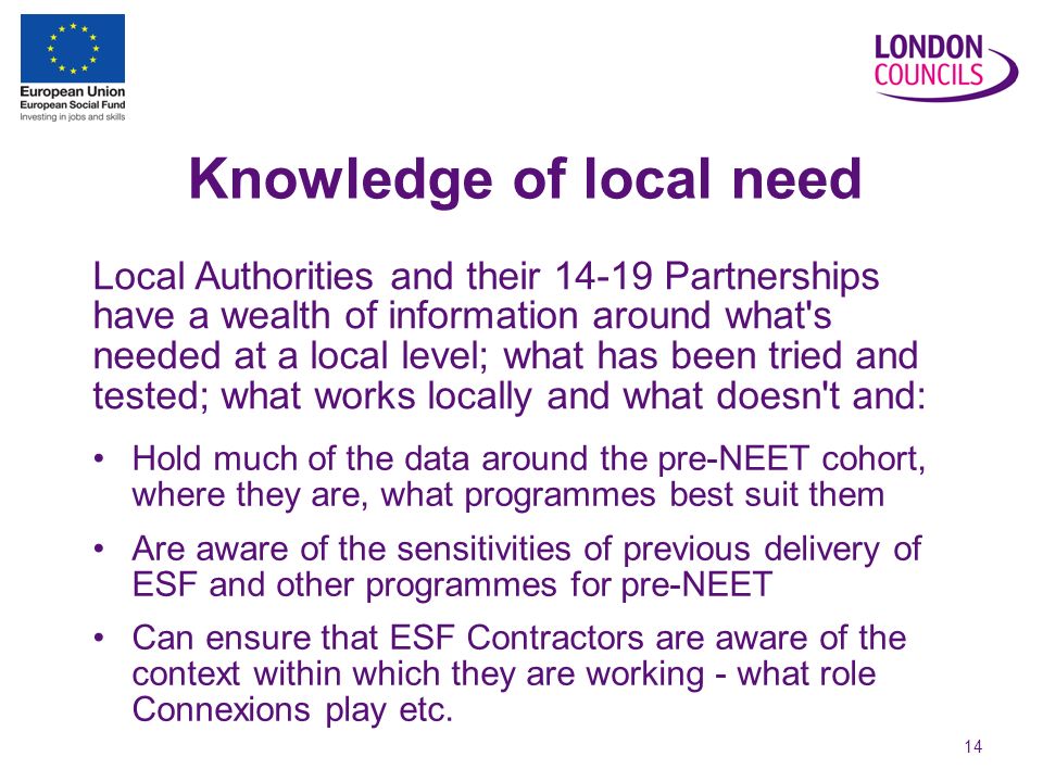 14 Knowledge of local need Hold much of the data around the pre-NEET cohort, where they are, what programmes best suit them Are aware of the sensitivities of previous delivery of ESF and other programmes for pre-NEET Can ensure that ESF Contractors are aware of the context within which they are working - what role Connexions play etc.