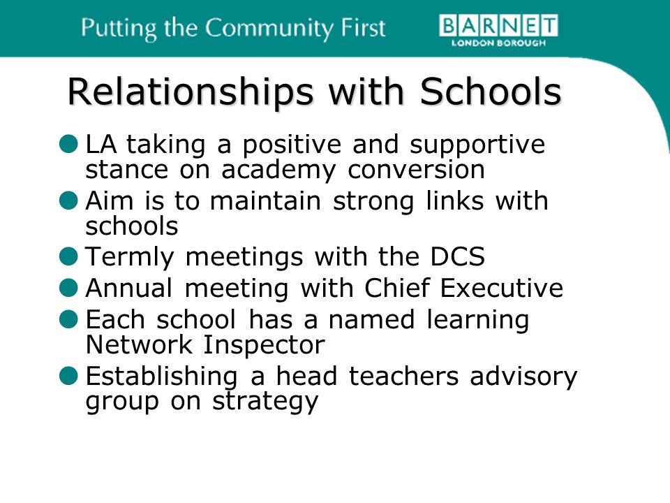 Relationships with Schools LA taking a positive and supportive stance on academy conversion Aim is to maintain strong links with schools Termly meetings with the DCS Annual meeting with Chief Executive Each school has a named learning Network Inspector Establishing a head teachers advisory group on strategy