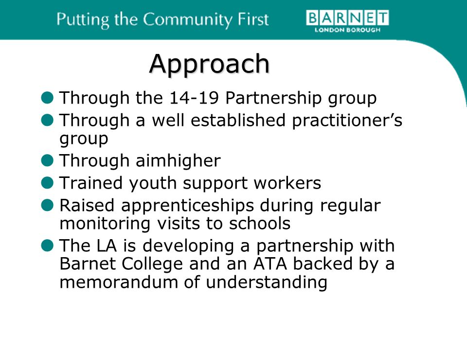 Approach Through the Partnership group Through a well established practitioners group Through aimhigher Trained youth support workers Raised apprenticeships during regular monitoring visits to schools The LA is developing a partnership with Barnet College and an ATA backed by a memorandum of understanding