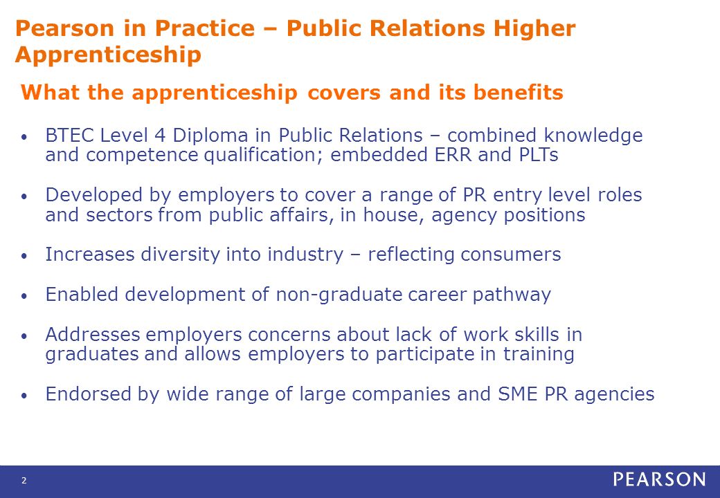 2 Pearson in Practice – Public Relations Higher Apprenticeship What the apprenticeship covers and its benefits BTEC Level 4 Diploma in Public Relations – combined knowledge and competence qualification; embedded ERR and PLTs Developed by employers to cover a range of PR entry level roles and sectors from public affairs, in house, agency positions Increases diversity into industry – reflecting consumers Enabled development of non-graduate career pathway Addresses employers concerns about lack of work skills in graduates and allows employers to participate in training Endorsed by wide range of large companies and SME PR agencies