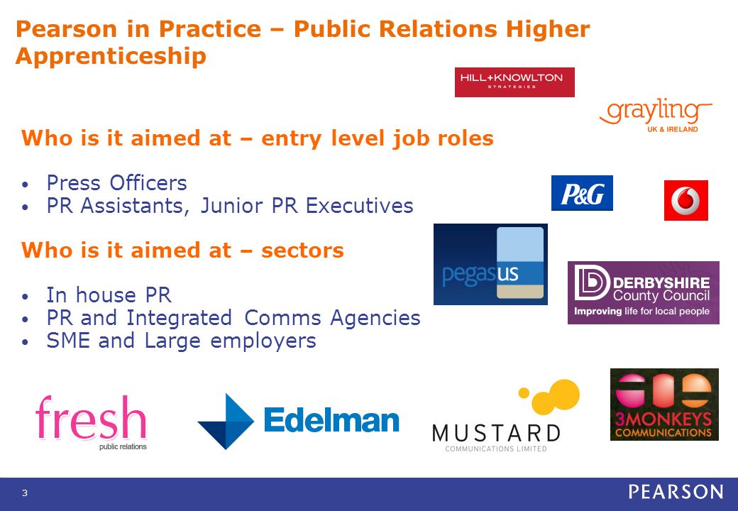 3 Pearson in Practice – Public Relations Higher Apprenticeship Who is it aimed at – entry level job roles Press Officers PR Assistants, Junior PR Executives Who is it aimed at – sectors In house PR PR and Integrated Comms Agencies SME and Large employers