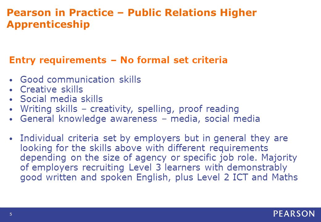 5 Pearson in Practice – Public Relations Higher Apprenticeship Entry requirements – No formal set criteria Good communication skills Creative skills Social media skills Writing skills – creativity, spelling, proof reading General knowledge awareness – media, social media Individual criteria set by employers but in general they are looking for the skills above with different requirements depending on the size of agency or specific job role.