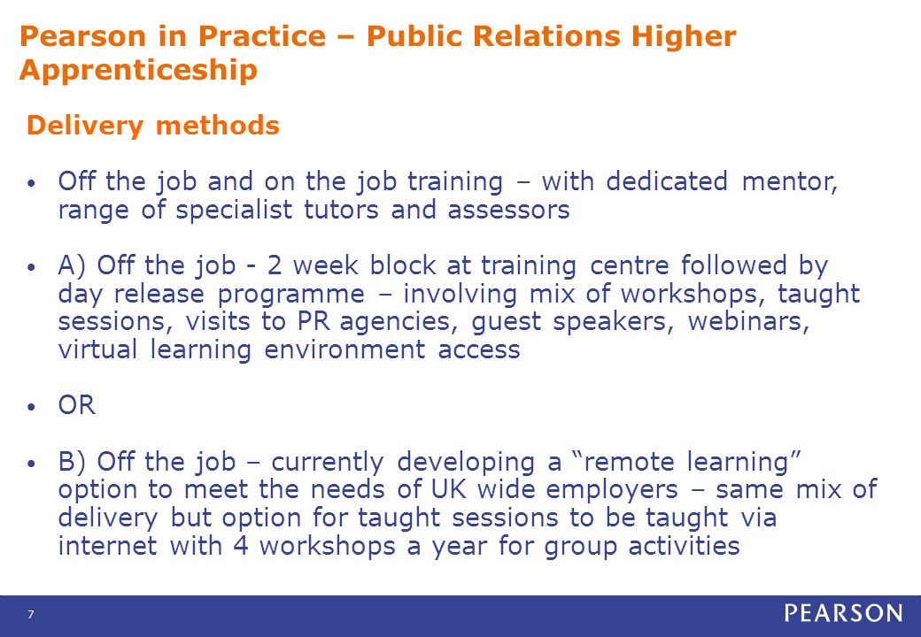 7 Pearson in Practice – Public Relations Higher Apprenticeship Delivery methods Off the job and on the job training – with dedicated mentor, range of specialist tutors and assessors A) Off the job - 2 week block at training centre followed by day release programme – involving mix of workshops, taught sessions, visits to PR agencies, guest speakers, webinars, virtual learning environment access OR B) Off the job – currently developing a remote learning option to meet the needs of UK wide employers – same mix of delivery but option for taught sessions to be taught via internet with 4 workshops a year for group activities