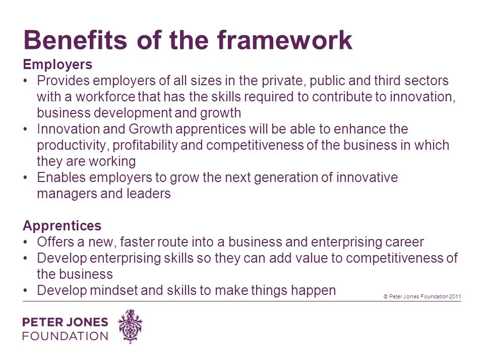 © Peter Jones Foundation 2011 Benefits of the framework Employers Provides employers of all sizes in the private, public and third sectors with a workforce that has the skills required to contribute to innovation, business development and growth Innovation and Growth apprentices will be able to enhance the productivity, profitability and competitiveness of the business in which they are working Enables employers to grow the next generation of innovative managers and leaders Apprentices Offers a new, faster route into a business and enterprising career Develop enterprising skills so they can add value to competitiveness of the business Develop mindset and skills to make things happen