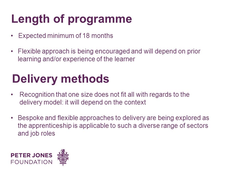 Length of programme Delivery methods Expected minimum of 18 months Flexible approach is being encouraged and will depend on prior learning and/or experience of the learner Recognition that one size does not fit all with regards to the delivery model: it will depend on the context Bespoke and flexible approaches to delivery are being explored as the apprenticeship is applicable to such a diverse range of sectors and job roles