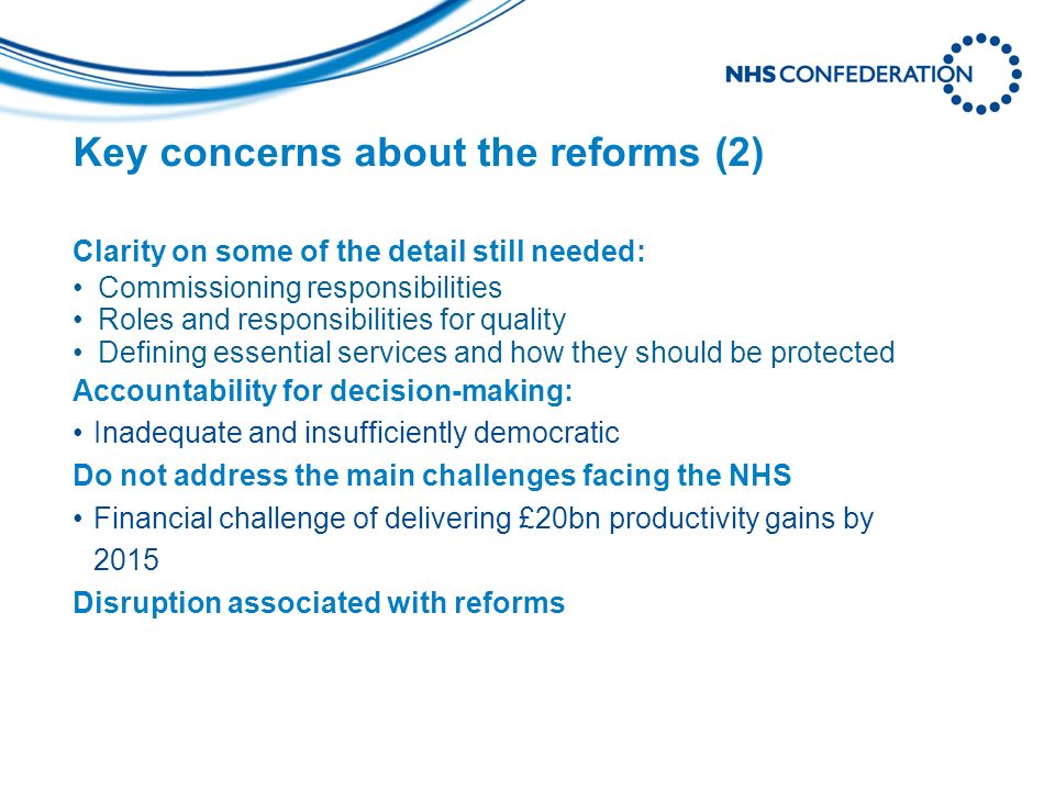Key concerns about the reforms (2) Clarity on some of the detail still needed: Commissioning responsibilities Roles and responsibilities for quality Defining essential services and how they should be protected Accountability for decision-making: Inadequate and insufficiently democratic Do not address the main challenges facing the NHS Financial challenge of delivering £20bn productivity gains by 2015 Disruption associated with reforms