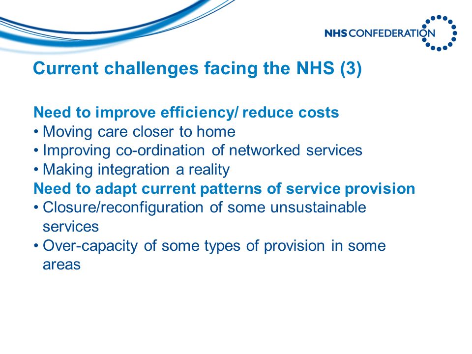 Current challenges facing the NHS (3) Need to improve efficiency/ reduce costs Moving care closer to home Improving co-ordination of networked services Making integration a reality Need to adapt current patterns of service provision Closure/reconfiguration of some unsustainable services Over-capacity of some types of provision in some areas