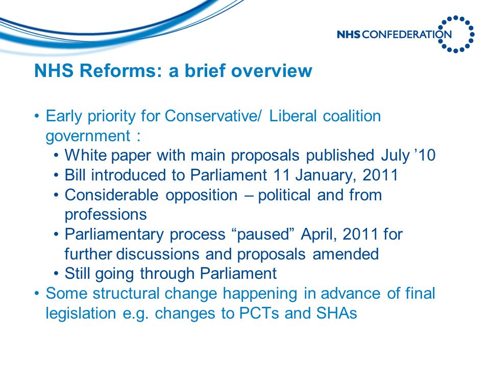 NHS Reforms: a brief overview Early priority for Conservative/ Liberal coalition government : White paper with main proposals published July 10 Bill introduced to Parliament 11 January, 2011 Considerable opposition – political and from professions Parliamentary process paused April, 2011 for further discussions and proposals amended Still going through Parliament Some structural change happening in advance of final legislation e.g.