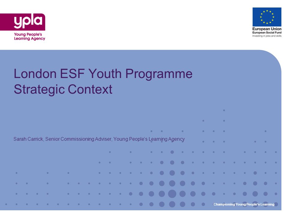 Championing Young Peoples Learning London ESF Youth Programme Strategic Context Sarah Carrick, Senior Commissioning Adviser, Young Peoples Learning Agency Championing Young Peoples Learning