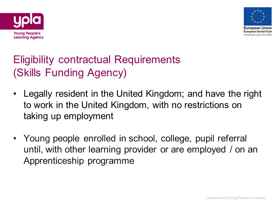 Championing Young Peoples Learning Eligibility contractual Requirements (Skills Funding Agency) Legally resident in the United Kingdom; and have the right to work in the United Kingdom, with no restrictions on taking up employment Young people enrolled in school, college, pupil referral until, with other learning provider or are employed / on an Apprenticeship programme