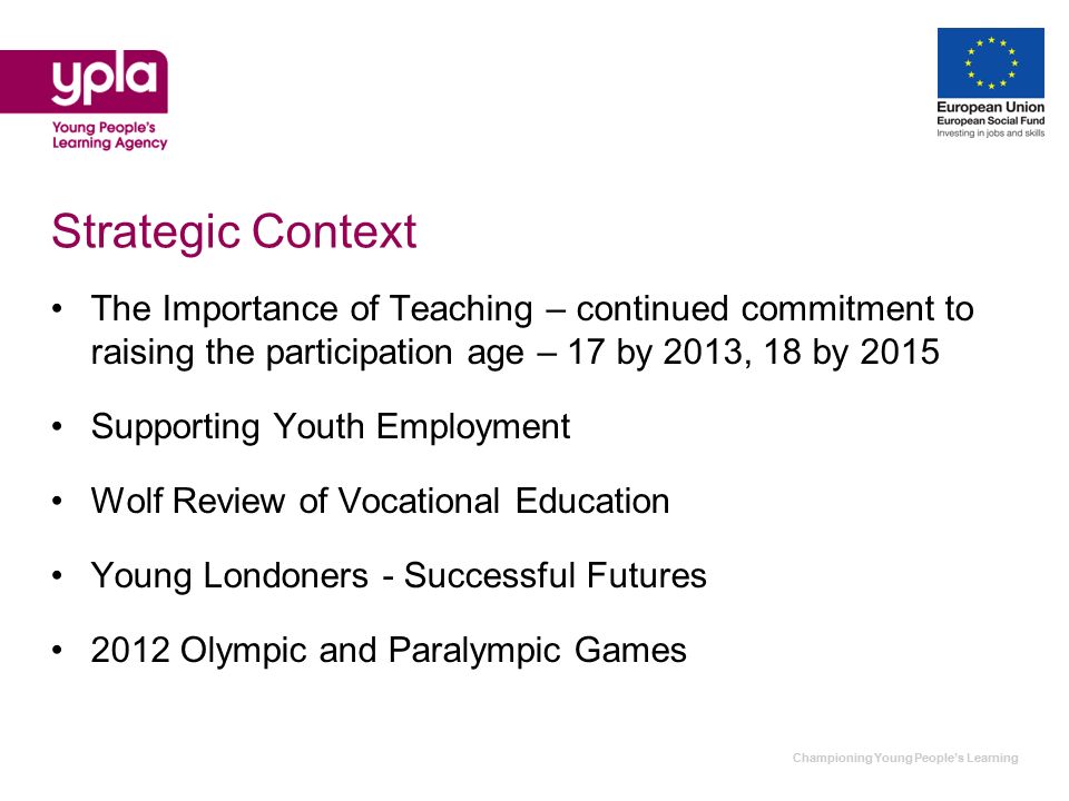 Strategic Context The Importance of Teaching – continued commitment to raising the participation age – 17 by 2013, 18 by 2015 Supporting Youth Employment Wolf Review of Vocational Education Young Londoners - Successful Futures 2012 Olympic and Paralympic Games