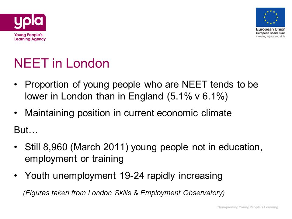 Championing Young Peoples Learning NEET in London Proportion of young people who are NEET tends to be lower in London than in England (5.1% v 6.1%) Maintaining position in current economic climate But… Still 8,960 (March 2011) young people not in education, employment or training Youth unemployment rapidly increasing (Figures taken from London Skills & Employment Observatory)