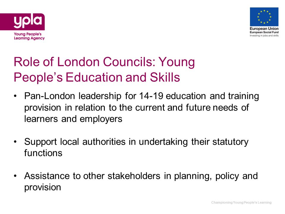 Championing Young Peoples Learning Role of London Councils: Young Peoples Education and Skills Pan-London leadership for education and training provision in relation to the current and future needs of learners and employers Support local authorities in undertaking their statutory functions Assistance to other stakeholders in planning, policy and provision