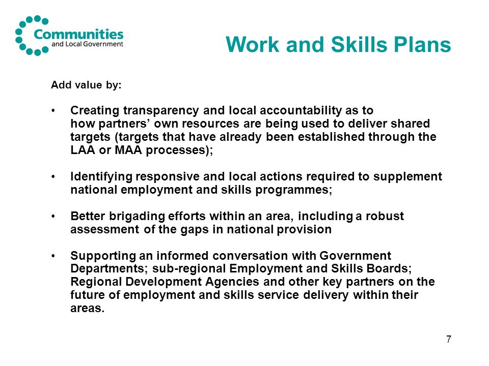7 Work and Skills Plans Add value by: Creating transparency and local accountability as to how partners own resources are being used to deliver shared targets (targets that have already been established through the LAA or MAA processes); Identifying responsive and local actions required to supplement national employment and skills programmes; Better brigading efforts within an area, including a robust assessment of the gaps in national provision Supporting an informed conversation with Government Departments; sub-regional Employment and Skills Boards; Regional Development Agencies and other key partners on the future of employment and skills service delivery within their areas.