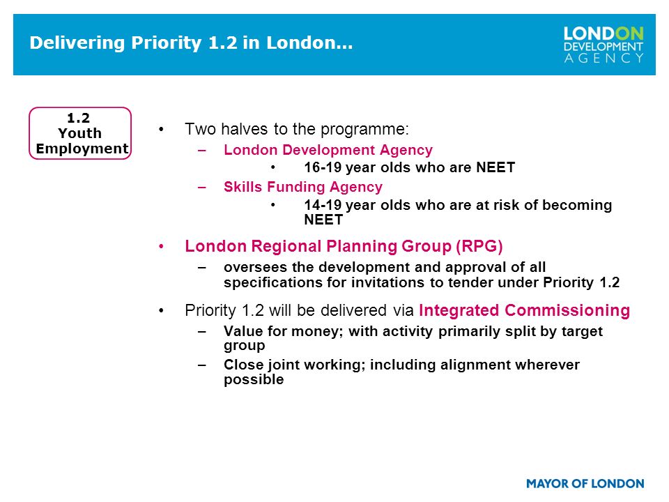 Delivering Priority 1.2 in London… Two halves to the programme: –London Development Agency year olds who are NEET –Skills Funding Agency year olds who are at risk of becoming NEET London Regional Planning Group (RPG) –oversees the development and approval of all specifications for invitations to tender under Priority 1.2 Priority 1.2 will be delivered via Integrated Commissioning –Value for money; with activity primarily split by target group –Close joint working; including alignment wherever possible 1.2 Youth Employment