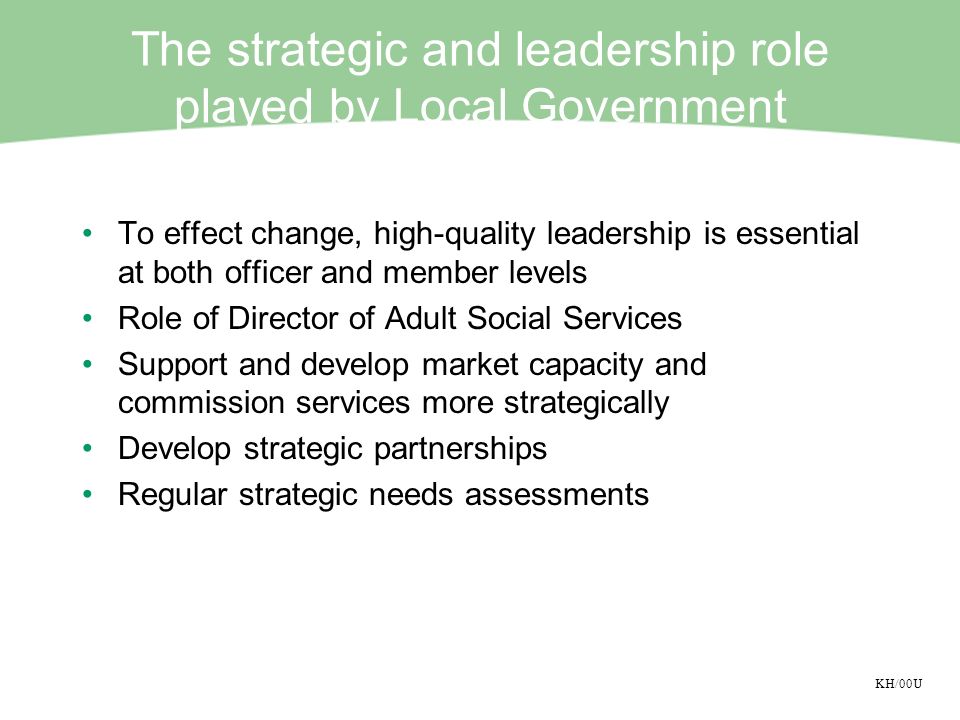 KH/00U The strategic and leadership role played by Local Government To effect change, high-quality leadership is essential at both officer and member levels Role of Director of Adult Social Services Support and develop market capacity and commission services more strategically Develop strategic partnerships Regular strategic needs assessments