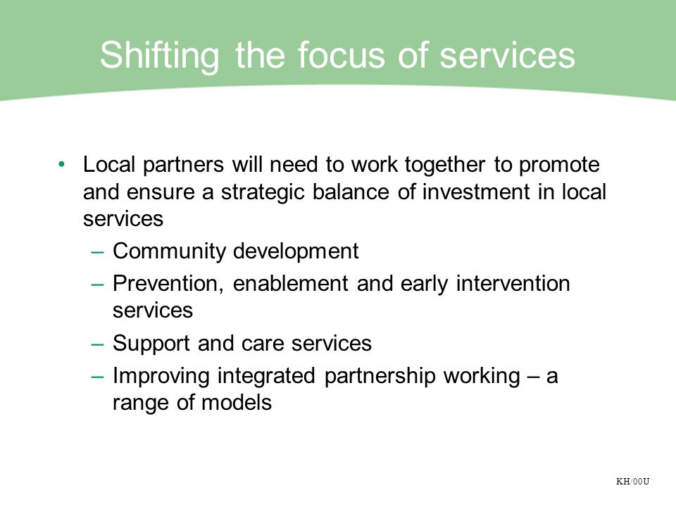 KH/00U Shifting the focus of services Local partners will need to work together to promote and ensure a strategic balance of investment in local services –Community development –Prevention, enablement and early intervention services –Support and care services –Improving integrated partnership working – a range of models
